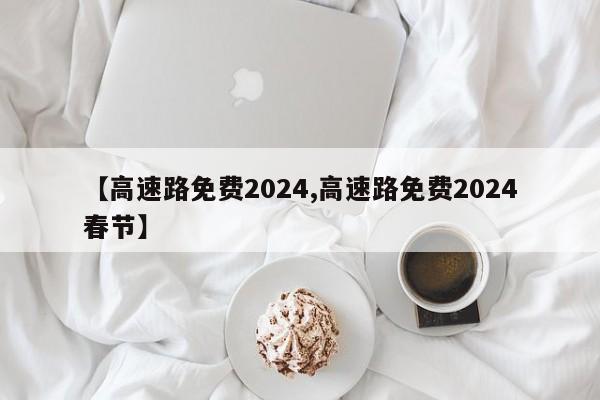 【高速路免费2024,高速路免费2024春节】