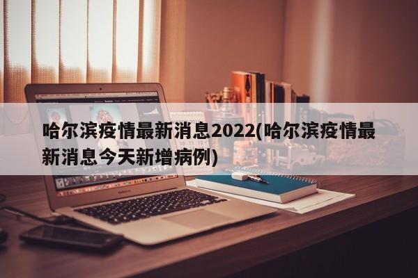 哈尔滨疫情最新消息2022(哈尔滨疫情最新消息今天新增病例)