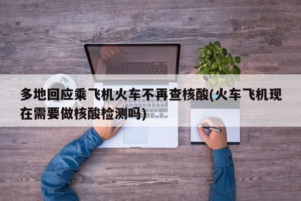 多地回应乘飞机火车不再查核酸(火车飞机现在需要做核酸检测吗)