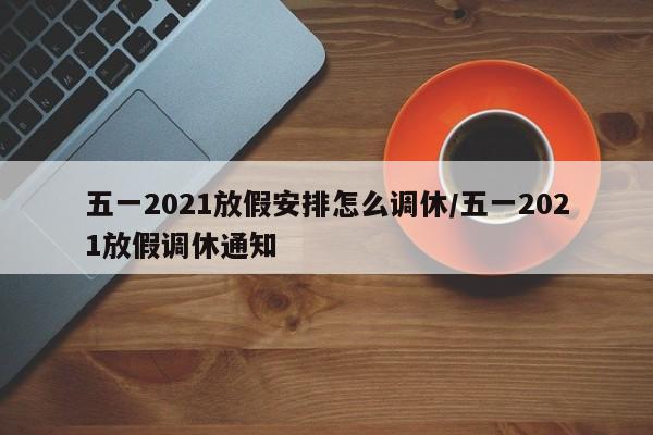 五一2021放假安排怎么调休/五一2021放假调休通知