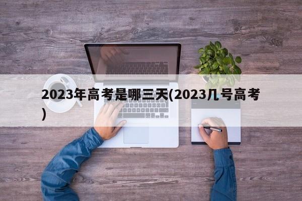 2023年高考是哪三天(2023几号高考)