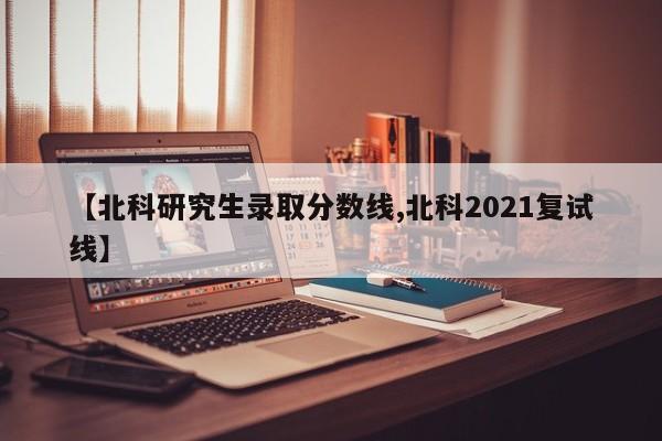 【北科研究生录取分数线,北科2021复试线】