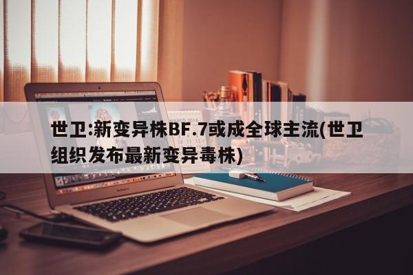 世卫:新变异株BF.7或成全球主流(世卫组织发布最新变异毒株)