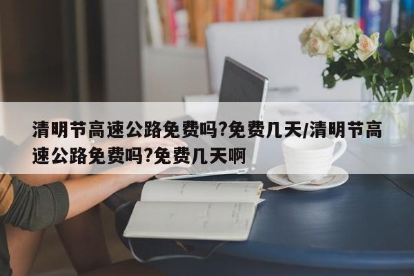 清明节高速公路免费吗?免费几天/清明节高速公路免费吗?免费几天啊