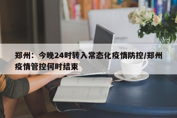 郑州：今晚24时转入常态化疫情防控/郑州疫情管控何时结束