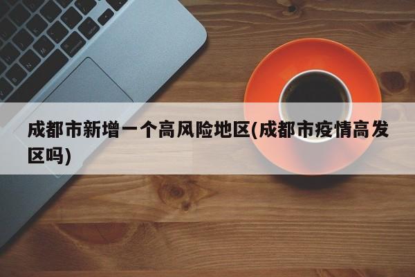 成都市新增一个高风险地区(成都市疫情高发区吗)