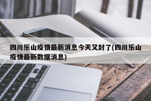 四川乐山疫情最新消息今天又封了(四川乐山疫情最新数据消息)