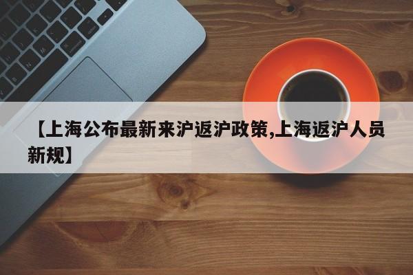 【上海公布最新来沪返沪政策,上海返沪人员新规】