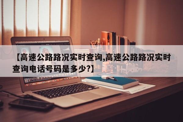 【高速公路路况实时查询,高速公路路况实时查询电话号码是多少?】