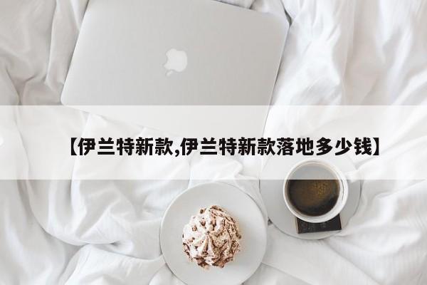 【伊兰特新款,伊兰特新款落地多少钱】