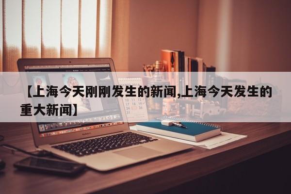 【上海今天刚刚发生的新闻,上海今天发生的重大新闻】