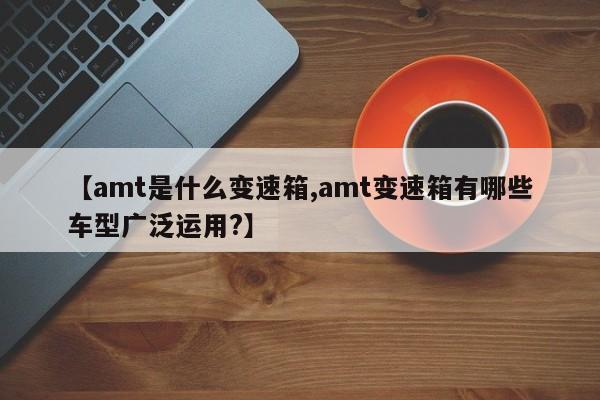 【amt是什么变速箱,amt变速箱有哪些车型广泛运用?】