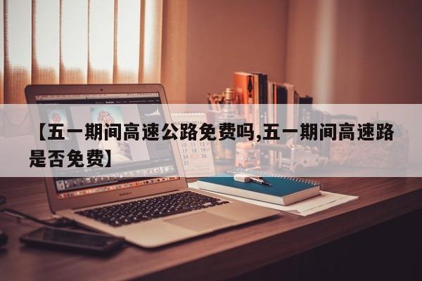 【五一期间高速公路免费吗,五一期间高速路是否免费】