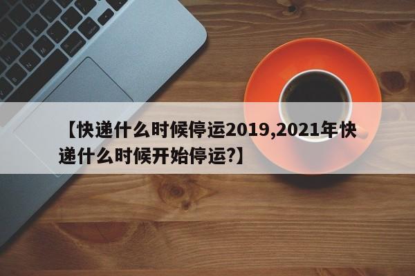 【快递什么时候停运2019,2021年快递什么时候开始停运?】