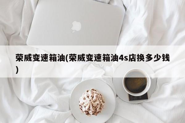 荣威变速箱油(荣威变速箱油4s店换多少钱)