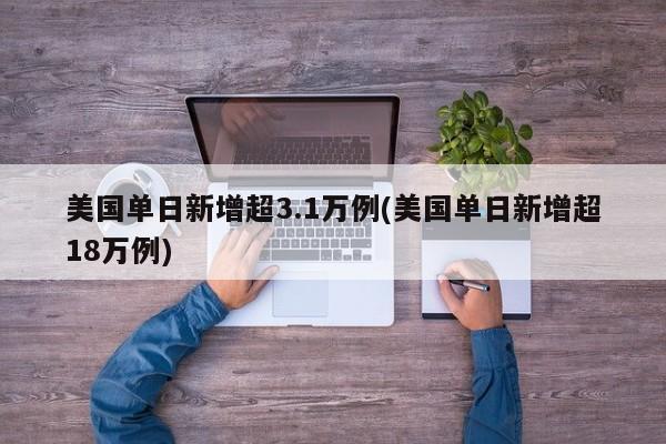 美国单日新增超3.1万例(美国单日新增超18万例)
