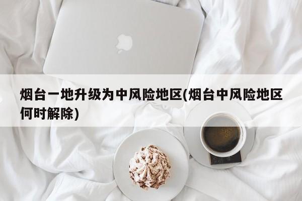 烟台一地升级为中风险地区(烟台中风险地区何时解除)