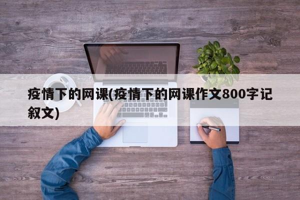 疫情下的网课(疫情下的网课作文800字记叙文)