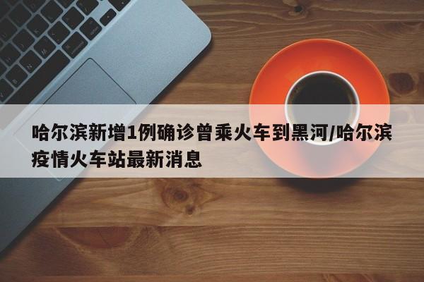 哈尔滨新增1例确诊曾乘火车到黑河/哈尔滨疫情火车站最新消息