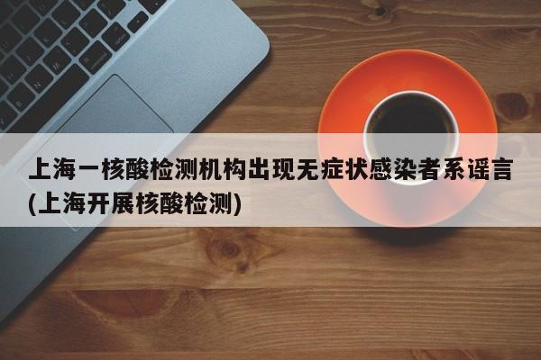 上海一核酸检测机构出现无症状感染者系谣言(上海开展核酸检测)