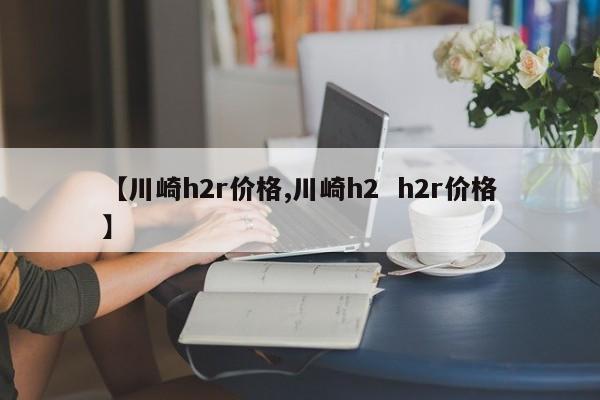 【川崎h2r价格,川崎h2  h2r价格】