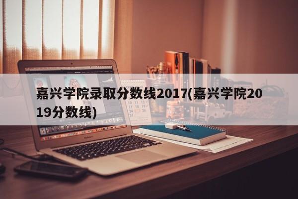 嘉兴学院录取分数线2017(嘉兴学院2019分数线)
