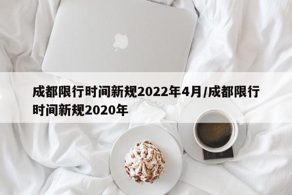 成都限行时间新规2022年4月/成都限行时间新规2020年