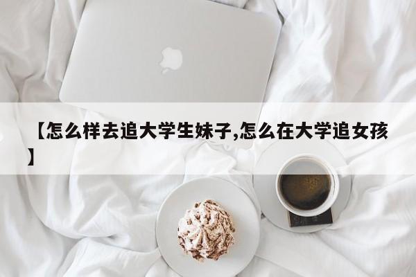 【怎么样去追大学生妹子,怎么在大学追女孩】