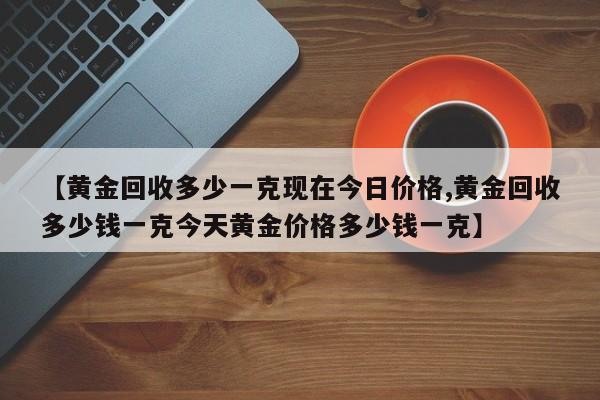 【黄金回收多少一克现在今日价格,黄金回收多少钱一克今天黄金价格多少钱一克】