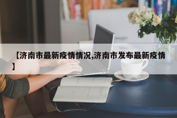 【济南市最新疫情情况,济南市发布最新疫情】