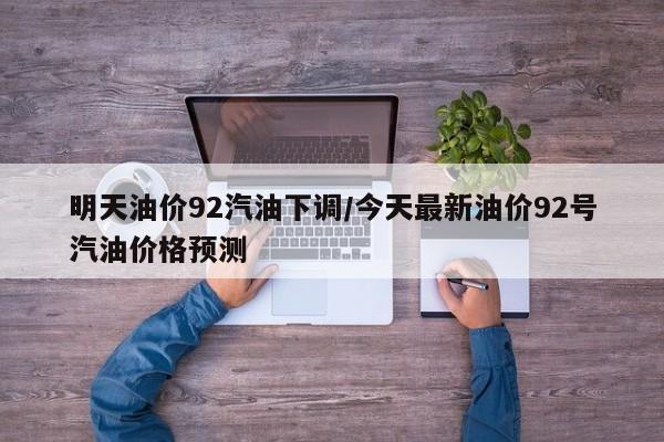 明天油价92汽油下调/今天最新油价92号汽油价格预测