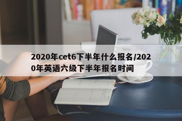 2020年cet6下半年什么报名/2020年英语六级下半年报名时间