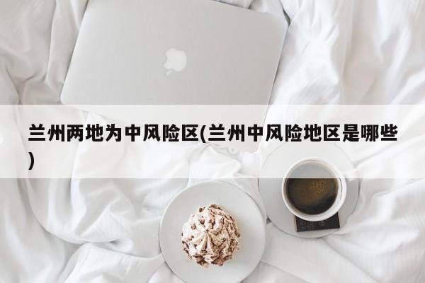 兰州两地为中风险区(兰州中风险地区是哪些)