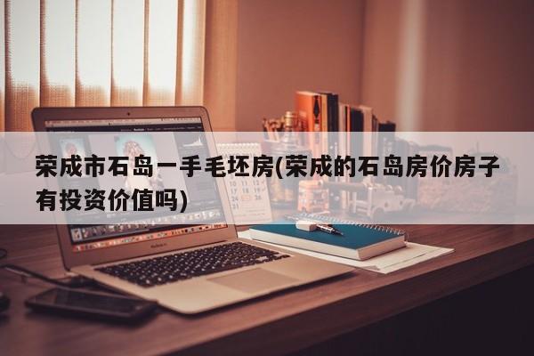 荣成市石岛一手毛坯房(荣成的石岛房价房子有投资价值吗)
