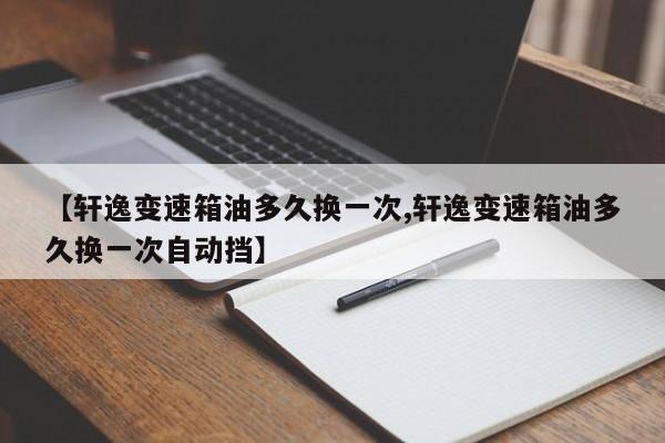 【轩逸变速箱油多久换一次,轩逸变速箱油多久换一次自动挡】