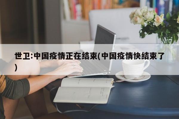 世卫:中国疫情正在结束(中国疫情快结束了)
