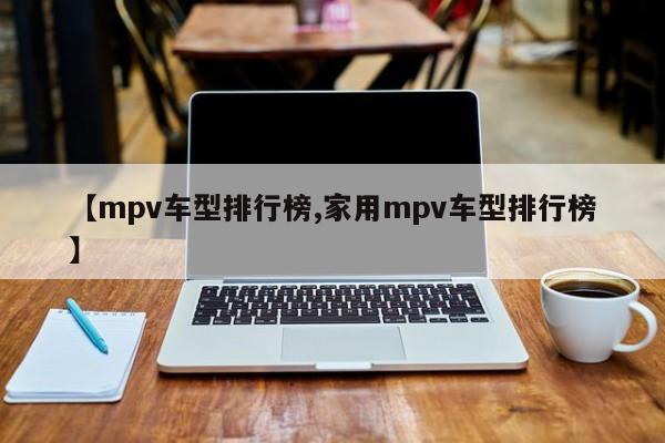【mpv车型排行榜,家用mpv车型排行榜】