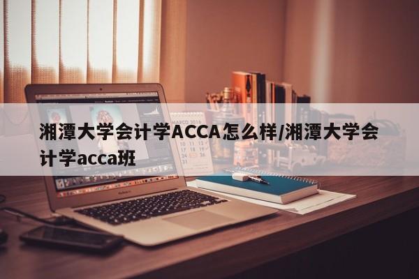 湘潭大学会计学ACCA怎么样/湘潭大学会计学acca班