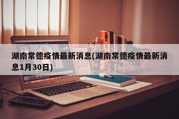 湖南常德疫情最新消息(湖南常德疫情最新消息1月30日)