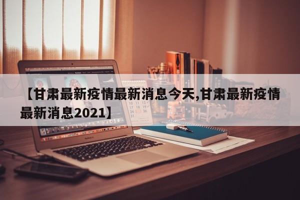 【甘肃最新疫情最新消息今天,甘肃最新疫情最新消息2021】