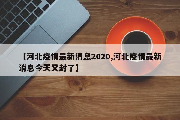 【河北疫情最新消息2020,河北疫情最新消息今天又封了】