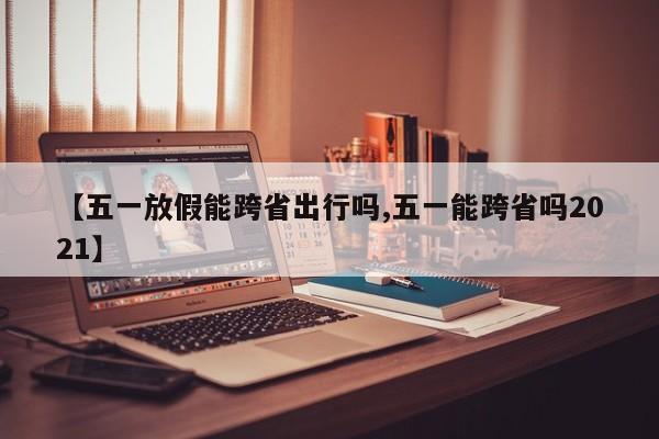 【五一放假能跨省出行吗,五一能跨省吗2021】