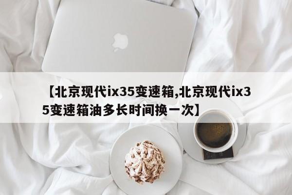 【北京现代ix35变速箱,北京现代ix35变速箱油多长时间换一次】