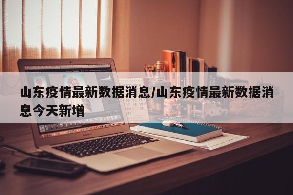 山东疫情最新数据消息/山东疫情最新数据消息今天新增