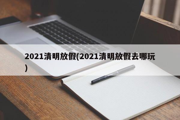 2021清明放假(2021清明放假去哪玩)