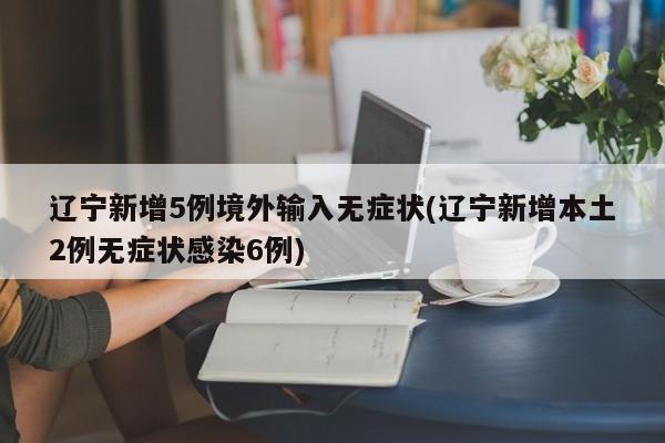 辽宁新增5例境外输入无症状(辽宁新增本土2例无症状感染6例)
