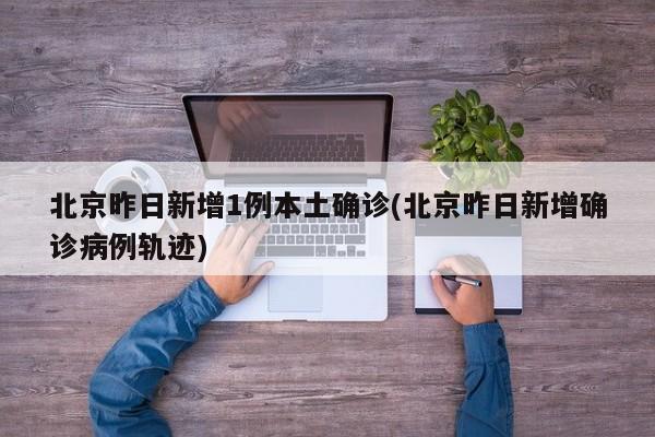 北京昨日新增1例本土确诊(北京昨日新增确诊病例轨迹)