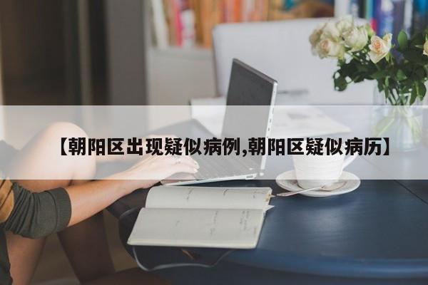 【朝阳区出现疑似病例,朝阳区疑似病历】