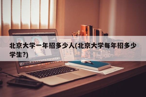 北京大学一年招多少人(北京大学每年招多少学生?)