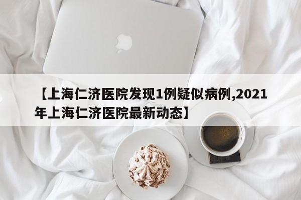 【上海仁济医院发现1例疑似病例,2021年上海仁济医院最新动态】